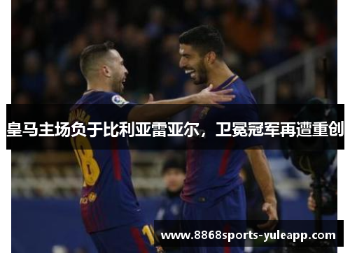 皇马主场负于比利亚雷亚尔，卫冕冠军再遭重创