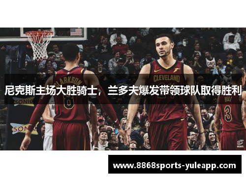 尼克斯主场大胜骑士，兰多夫爆发带领球队取得胜利