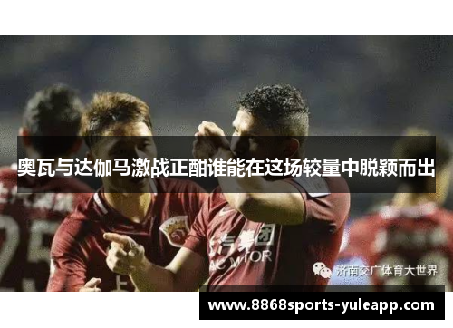 奥瓦与达伽马激战正酣谁能在这场较量中脱颖而出